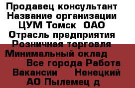 Продавец-консультант › Название организации ­ ЦУМ Томск, ОАО › Отрасль предприятия ­ Розничная торговля › Минимальный оклад ­ 20 000 - Все города Работа » Вакансии   . Ненецкий АО,Пылемец д.